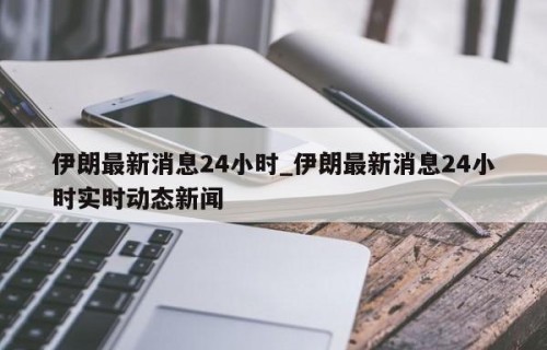 伊朗最新消息24小时_伊朗最新消息24小时实时动态新闻
