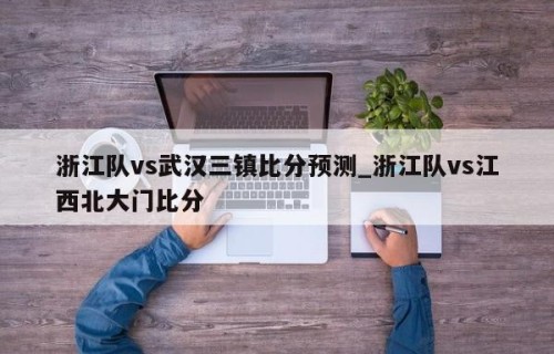 浙江队vs武汉三镇比分预测_浙江队vs江西北大门比分
