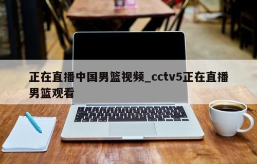 正在直播中国男篮视频_cctv5正在直播男篮观看