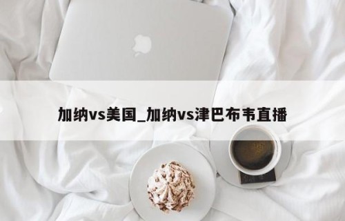 加纳vs美国_加纳vs津巴布韦直播