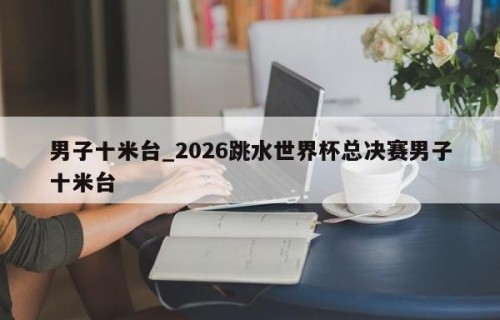 男子十米台_2026跳水世界杯总决赛男子十米台