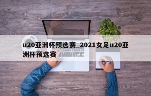 u20亚洲杯预选赛_2021女足u20亚洲杯预选赛