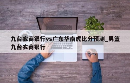 九台农商银行vs广东华南虎比分预测_男篮九台农商银行
