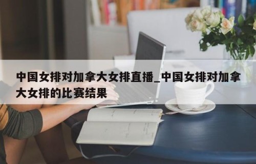 中国女排对加拿大女排直播_中国女排对加拿大女排的比赛结果