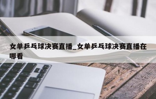 女单乒乓球决赛直播_女单乒乓球决赛直播在哪看