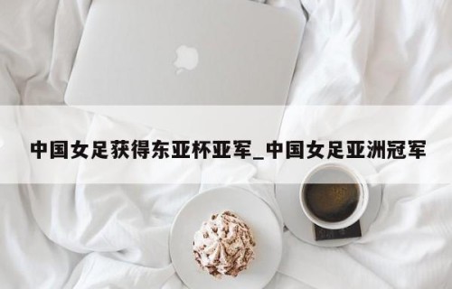 中国女足获得东亚杯亚军_中国女足亚洲冠军