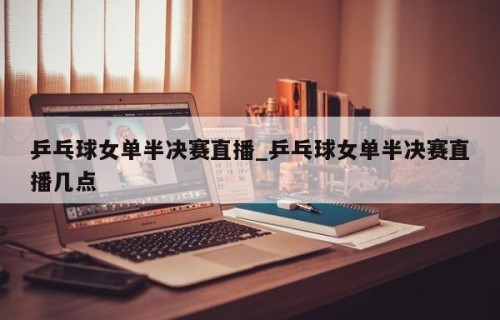 乒乓球女单半决赛直播_乒乓球女单半决赛直播几点