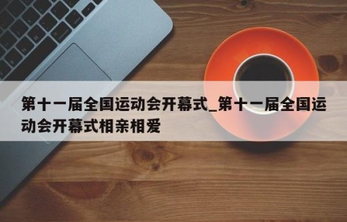 第十一届全国运动会开幕式_第十一届全国运动会开幕式相亲相爱