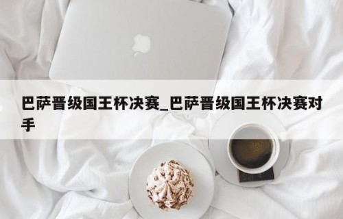巴萨晋级国王杯决赛_巴萨晋级国王杯决赛对手