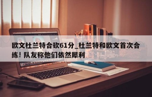 欧文杜兰特合砍61分_杜兰特和欧文首次合练! 队友称他们依然犀利
