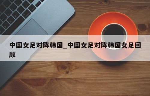 中国女足对阵韩国_中国女足对阵韩国女足回顾