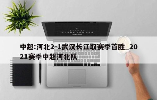 中超:河北2-1武汉长江取赛季首胜_2021赛季中超河北队
