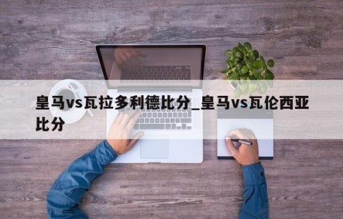 皇马vs瓦拉多利德比分_皇马vs瓦伦西亚比分