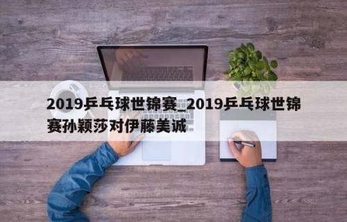 2019乒乓球世锦赛_2019乒乓球世锦赛孙颖莎对伊藤美诚