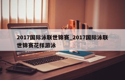 2017国际泳联世锦赛_2017国际泳联世锦赛花样游泳