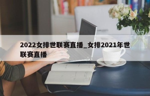 2022女排世联赛直播_女排2021年世联赛直播