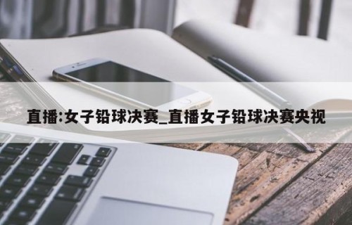 直播:女子铅球决赛_直播女子铅球决赛央视