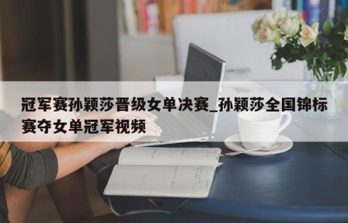 冠军赛孙颖莎晋级女单决赛_孙颖莎全国锦标赛夺女单冠军视频
