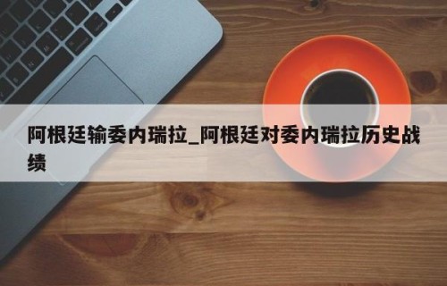 阿根廷输委内瑞拉_阿根廷对委内瑞拉历史战绩