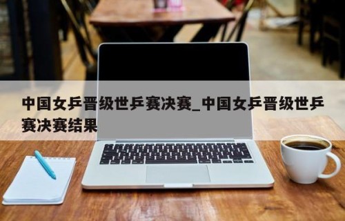 中国女乒晋级世乒赛决赛_中国女乒晋级世乒赛决赛结果
