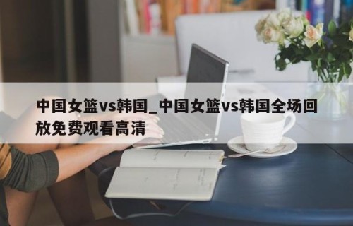 中国女篮vs韩国_中国女篮vs韩国全场回放免费观看高清