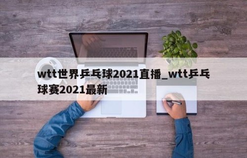 wtt世界乒乓球2021直播_wtt乒乓球赛2021最新