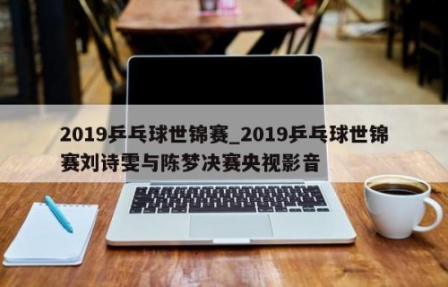 2019乒乓球世锦赛_2019乒乓球世锦赛刘诗雯与陈梦决赛央视影音