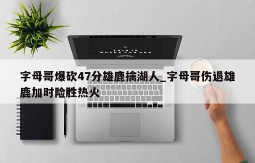字母哥爆砍47分雄鹿擒湖人_字母哥伤退雄鹿加时险胜热火