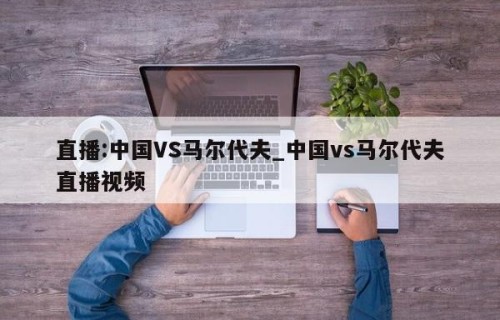 直播:中国VS马尔代夫_中国vs马尔代夫直播视频