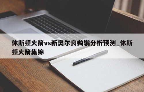 休斯顿火箭vs新奥尔良鹈鹕分析预测_休斯顿火箭集锦