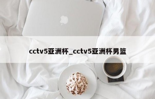 cctv5亚洲杯_cctv5亚洲杯男篮