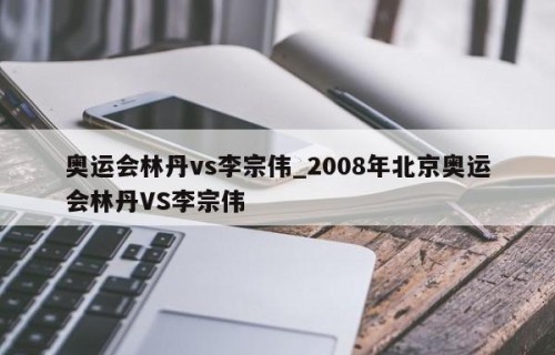 奥运会林丹vs李宗伟_2008年北京奥运会林丹VS李宗伟