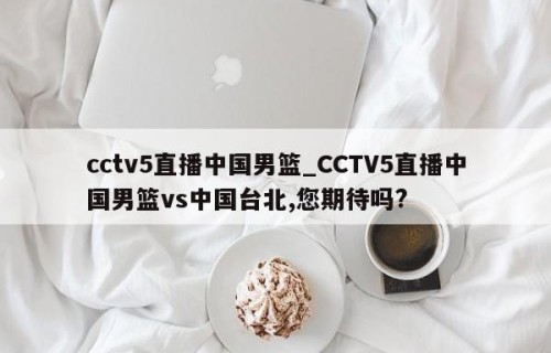 cctv5直播中国男篮_CCTV5直播中国男篮vs中国台北,您期待吗?