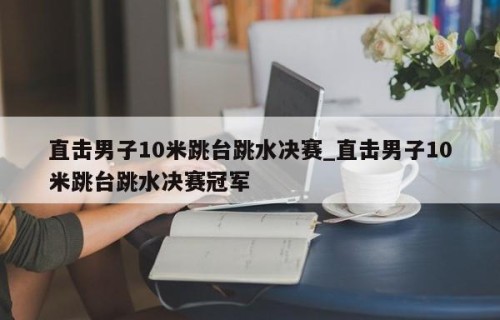直击男子10米跳台跳水决赛_直击男子10米跳台跳水决赛冠军