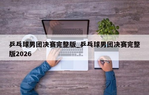 乒乓球男团决赛完整版_乒乓球男团决赛完整版2026