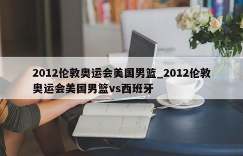 2012伦敦奥运会美国男篮_2012伦敦奥运会美国男篮vs西班牙