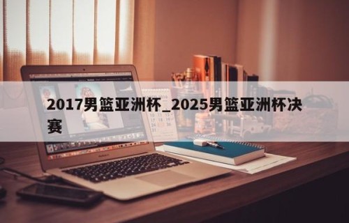 2017男篮亚洲杯_2025男篮亚洲杯决赛