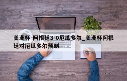 美洲杯-阿根廷3-0厄瓜多尔_美洲杯阿根廷对厄瓜多尔预测