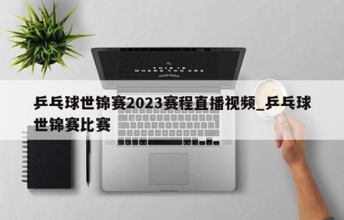 乒乓球世锦赛2023赛程直播视频_乒乓球世锦赛比赛