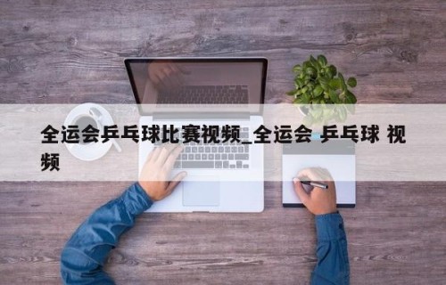全运会乒乓球比赛视频_全运会 乒乓球 视频