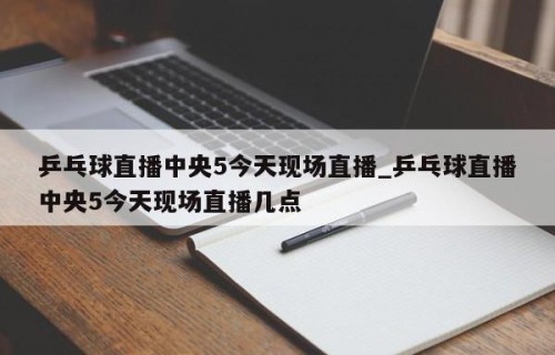 乒乓球直播中央5今天现场直播_乒乓球直播中央5今天现场直播几点