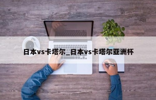 日本vs卡塔尔_日本vs卡塔尔亚洲杯
