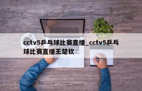 cctv5乒乓球比赛直播_cctv5乒乓球比赛直播王楚钦