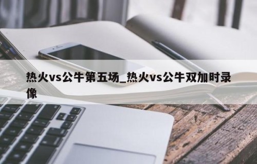 热火vs公牛第五场_热火vs公牛双加时录像