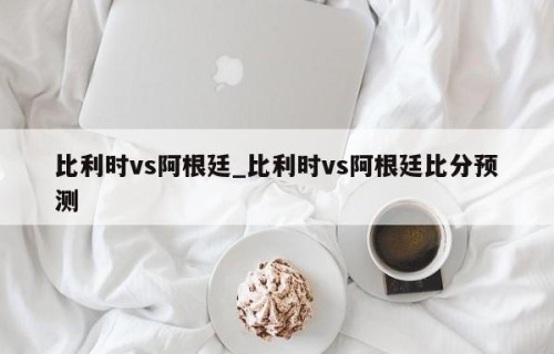 比利时vs阿根廷_比利时vs阿根廷比分预测