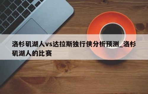 洛杉矶湖人vs达拉斯独行侠分析预测_洛杉矶湖人的比赛