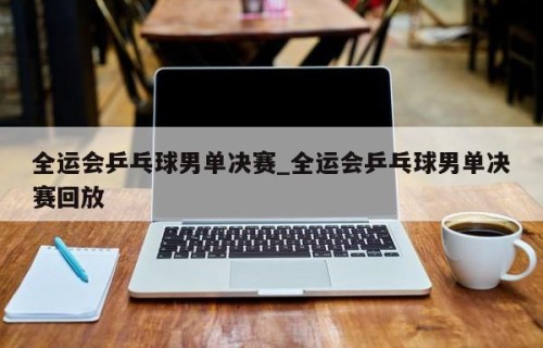 全运会乒乓球男单决赛_全运会乒乓球男单决赛回放