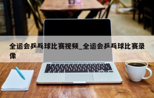 全运会乒乓球比赛视频_全运会乒乓球比赛录像