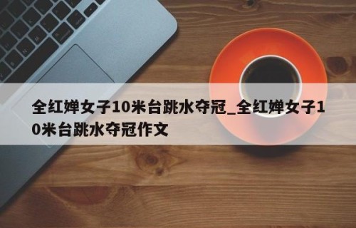 全红婵女子10米台跳水夺冠_全红婵女子10米台跳水夺冠作文