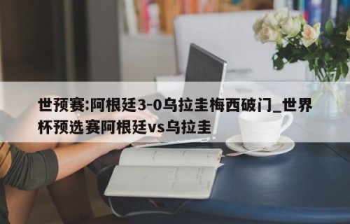 世预赛:阿根廷3-0乌拉圭梅西破门_世界杯预选赛阿根廷vs乌拉圭